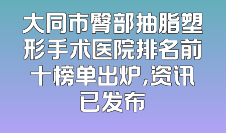 大同市臀部抽脂塑形手术医院排名前十榜单出炉，资讯已发布