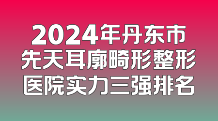 2024年丹东市先天耳廓畸形整形医院实力三强排名