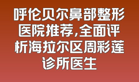呼伦贝尔鼻部整形医院推荐，全面评析海拉尔区周彩莲诊所医生