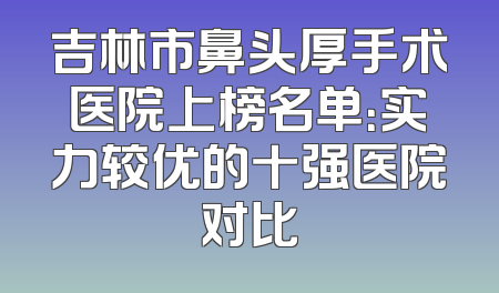 吉林市鼻头厚手术医院上榜名单：实力较优的十强医院对比