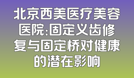北京西美医疗美容医院：固定义齿修复与固定桥对健康的潜在影响