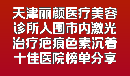 天津丽颜医疗美容诊所入围市内激光治疗疤痕色素沉着十佳医院榜单分享