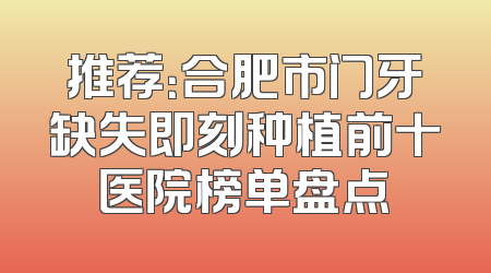 推荐：合肥市门牙缺失即刻种植前十医院榜单盘点
