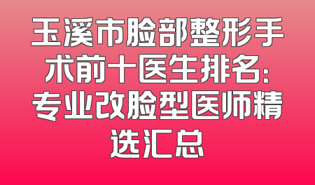 玉溪市脸部整形手术前十医生排名：专业改脸型医师精选汇总
