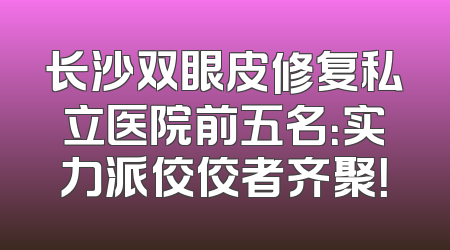 长沙双眼皮修复私立医院前五名：实力派佼佼者齐聚！