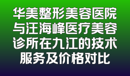 华美整形美容医院与汪海峰医疗美容诊所在九江的技术服务及价格对比