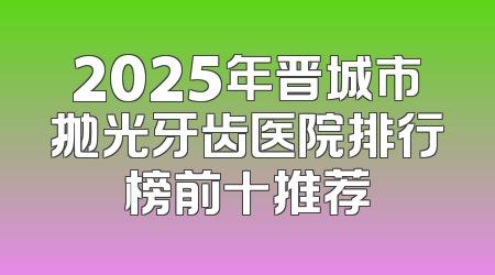 2025年晋城市抛光牙齿医院排行榜前十推荐
