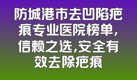 防城港市去凹陷疤痕专业医院榜单，信赖之选，安全有效去除疤痕