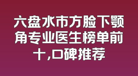 六盘水市方脸下颚角专业医生榜单前十，口碑推荐
