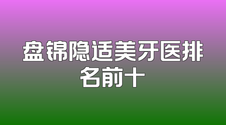盘锦隐适美牙医排名前十