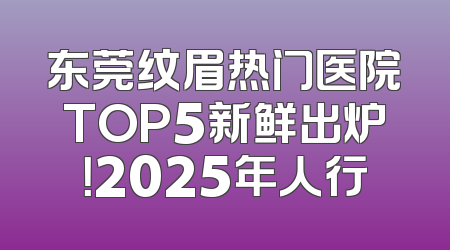 东莞纹眉热门医院TOP5新鲜出炉！2025年人行