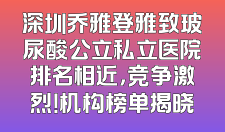 深圳乔雅登雅致玻尿酸公立私立医院排名相近，竞争激烈！机构榜单揭晓
