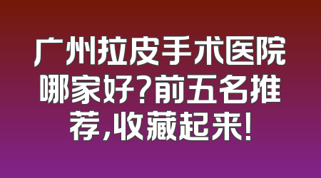 广州拉皮手术医院哪家好？前五名推荐，收藏起来！