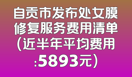 自贡市发布处女膜修复服务费用清单（近半年平均费用：5893元）