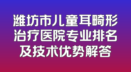 潍坊市儿童耳畸形治疗医院专业排名及技术优势解答