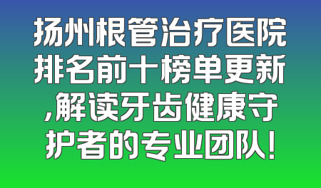 扬州根管治疗医院排名前十榜单更新，解读牙齿健康守护者的专业团队！