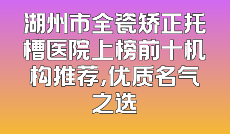 湖州市全瓷矫正托槽医院上榜前十机构推荐，优质名气之选