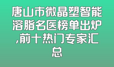唐山市微晶塑智能溶脂名医榜单出炉，前十热门专家汇总