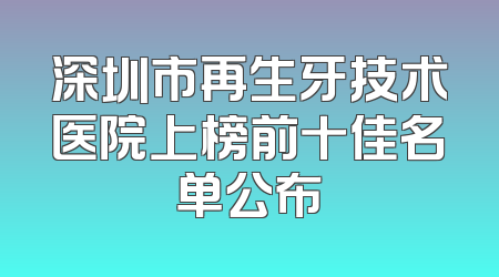 深圳市再生牙技术医院上榜前十佳名单公布
