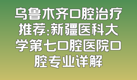 乌鲁木齐口腔治疗推荐：新疆医科大学第七口腔医院口腔专业详解