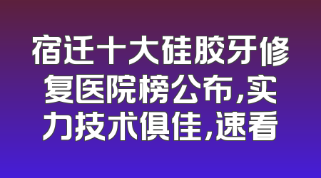 宿迁十大硅胶牙修复医院榜公布，实力技术俱佳，速看