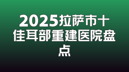 2025拉萨市十佳耳部重建医院盘点