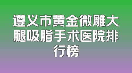 遵义市黄金微雕大腿吸脂手术医院排行榜
