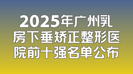 2025年广州乳房下垂矫正整形医院前十强名单公布
