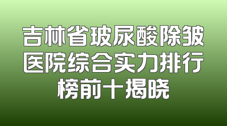 吉林省玻尿酸除皱医院综合实力排行榜前十揭晓