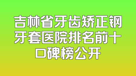 吉林省牙齿矫正钢牙套医院排名前十口碑榜公开