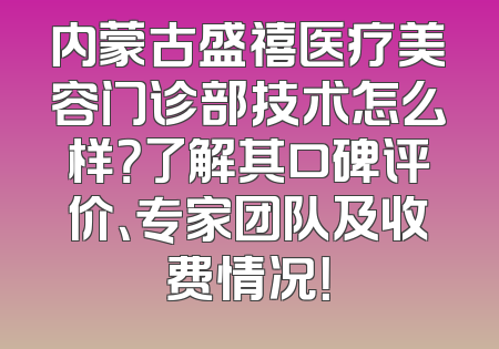内蒙古盛禧医疗美容门诊部技术怎么样？了解其口碑评价、专家团队及收费情况！