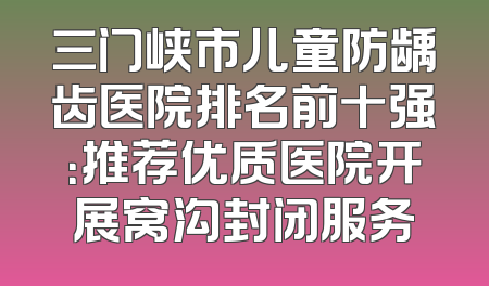 三门峡市儿童防龋齿医院排名前十强：推荐优质医院开展窝沟封闭服务