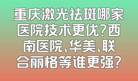 重庆激光祛斑哪家医院技术更优？西南医院、华美、联合丽格等谁更强？