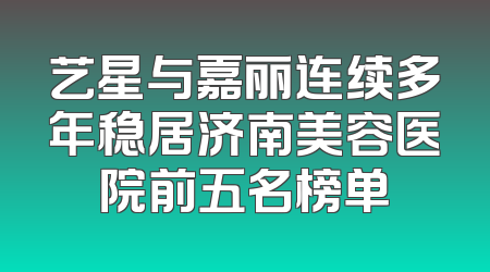 艺星与嘉丽连续多年稳居济南美容医院前五名榜单