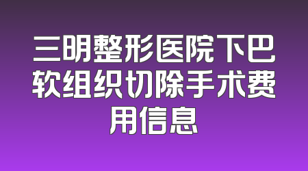 三明整形医院下巴软组织切除手术费用信息