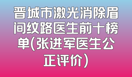 晋城市激光消除眉间纹路医生前十榜单（张进军医生公正评价）