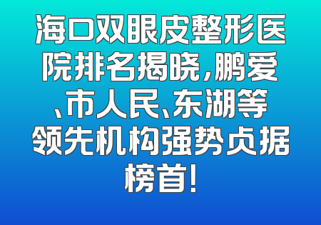 海口双眼皮整形医院排名揭晓，鹏爱、市人民、东湖等领先机构强势占据榜首！