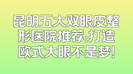 昆明五大双眼皮整形医院推荐：打造欧式大眼不是梦！