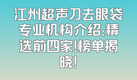 江州超声刀去眼袋专业机构介绍：精选前四家！榜单揭晓！