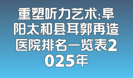 重塑听力艺术：阜阳太和县耳郭再造医院排名一览表2025年