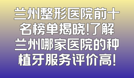 兰州整形医院前十名榜单揭晓！了解兰州哪家医院的种植牙服务评价高！