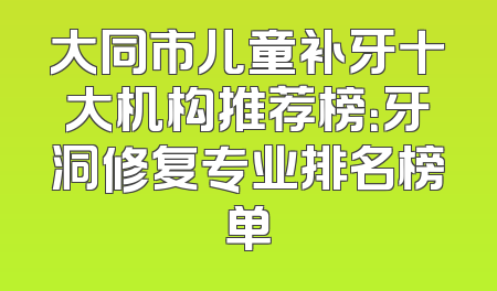 大同市儿童补牙十大机构推荐榜：牙洞修复专业排名榜单