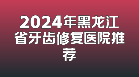 2024年黑龙江省牙齿修复医院推荐