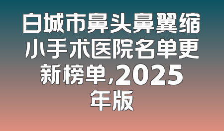 白城市鼻头鼻翼缩小手术医院名单更新榜单，2025年版