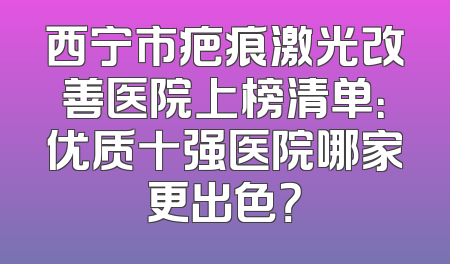 西宁市疤痕激光改善医院上榜清单：优质十强医院哪家更出色？