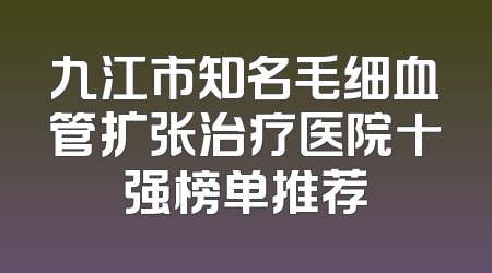 九江市知名毛细血管扩张治疗医院十强榜单推荐