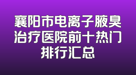 襄阳市电离子腋臭治疗医院前十热门排行汇总