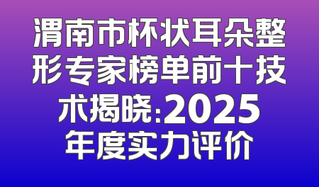 渭南市杯状耳朵整形专家榜单前十技术揭晓：2025年度实力评价