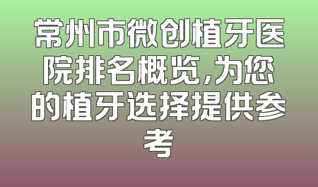 常州市微创植牙医院排名概览，为您的植牙选择提供参考