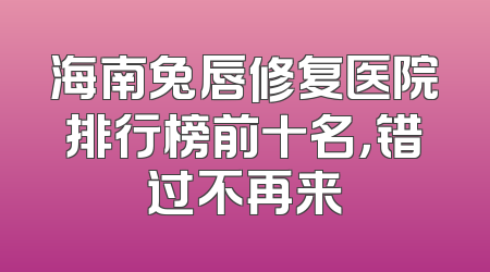 海南兔唇修复医院排行榜前十名，错过不再来